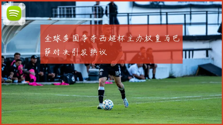 全球多国争夺西超杯主办权皇马巴萨对决引发热议