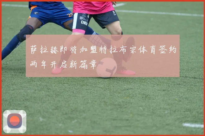 萨拉赫即将加盟特拉布宗体育签约两年开启新篇章