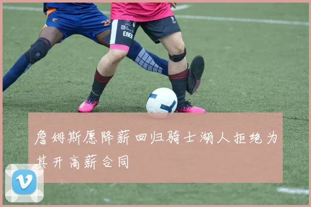 詹姆斯愿降薪回归骑士湖人拒绝为其开高薪合同