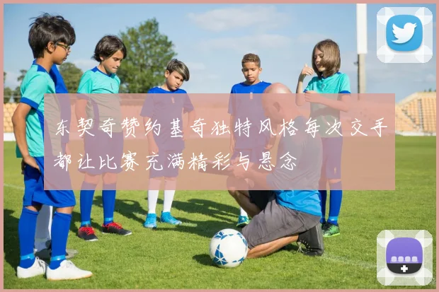 东契奇赞约基奇独特风格每次交手都让比赛充满精彩与悬念