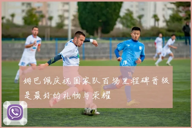 姆巴佩庆祝国家队百场里程碑晋级是最好的礼物与荣耀
